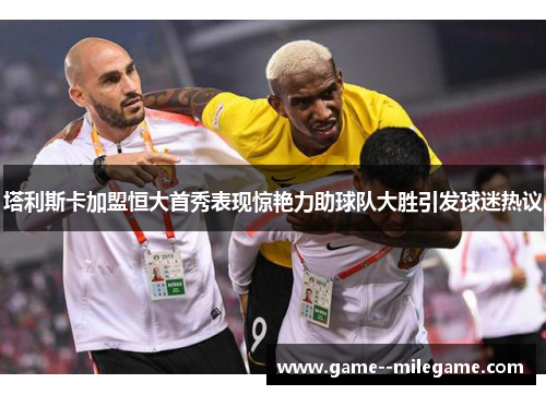 塔利斯卡加盟恒大首秀表现惊艳力助球队大胜引发球迷热议