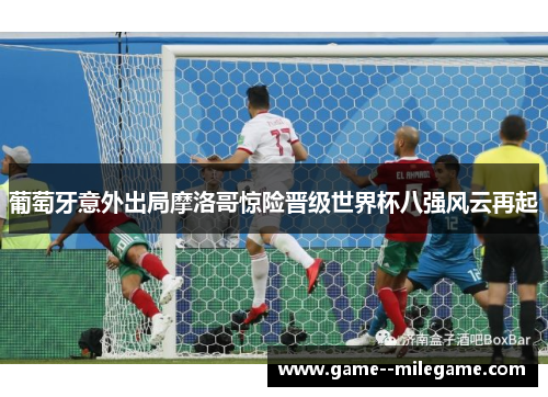 葡萄牙意外出局摩洛哥惊险晋级世界杯八强风云再起 葡萄牙意外出局摩洛哥惊险晋级世界杯八强风云再起