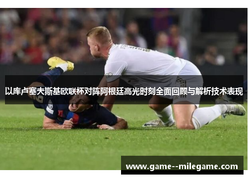 以库卢塞夫斯基欧联杯对阵阿根廷高光时刻全面回顾与解析技术表现
